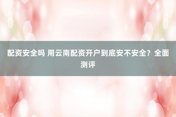 配资安全吗 用云南配资开户到底安不安全？全面测评