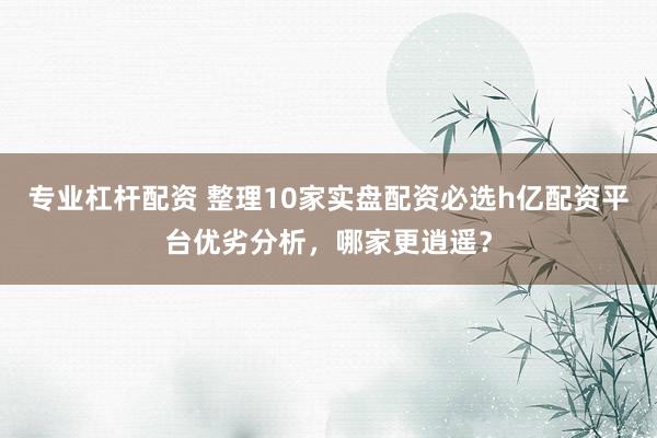 专业杠杆配资 整理10家实盘配资必选h亿配资平台优劣分析，哪家更逍遥？
