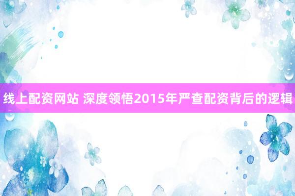 线上配资网站 深度领悟2015年严查配资背后的逻辑