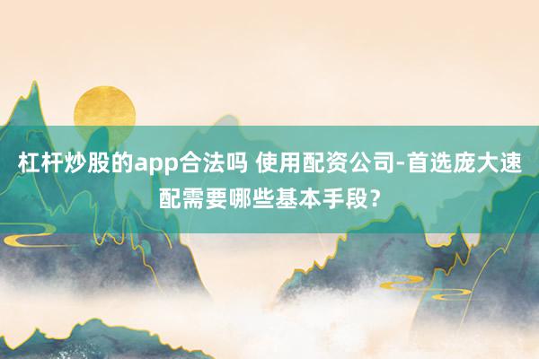 杠杆炒股的app合法吗 使用配资公司-首选庞大速配需要哪些基本手段？