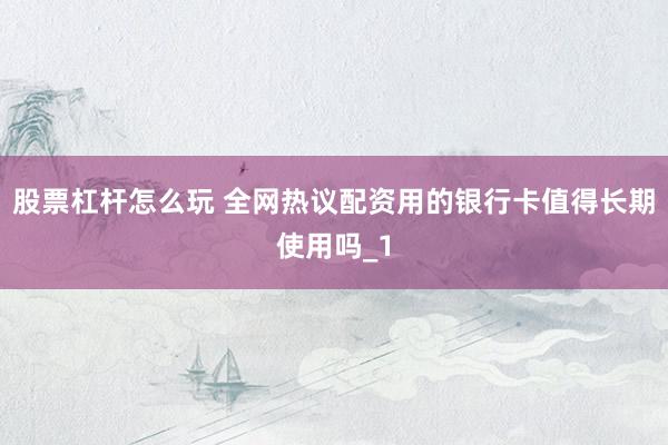 股票杠杆怎么玩 全网热议配资用的银行卡值得长期使用吗_1