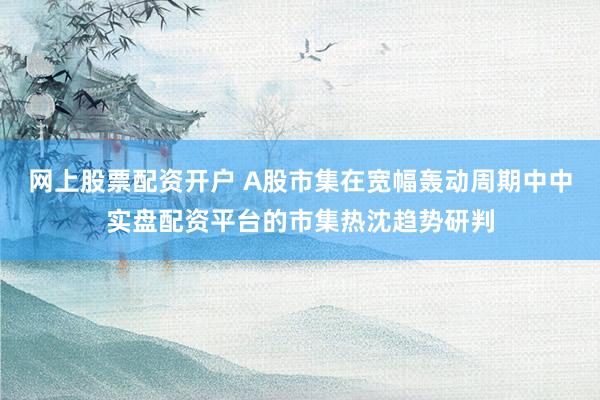 网上股票配资开户 A股市集在宽幅轰动周期中中实盘配资平台的市集热沈趋势研判