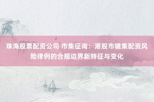 珠海股票配资公司 市集征询：港股市辘集配资风险律例的合规边界新特征与变化