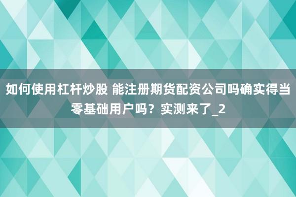 如何使用杠杆炒股 能注册期货配资公司吗确实得当零基础用户吗？实测来了_2