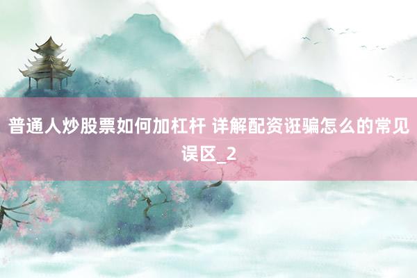 普通人炒股票如何加杠杆 详解配资诳骗怎么的常见误区_2