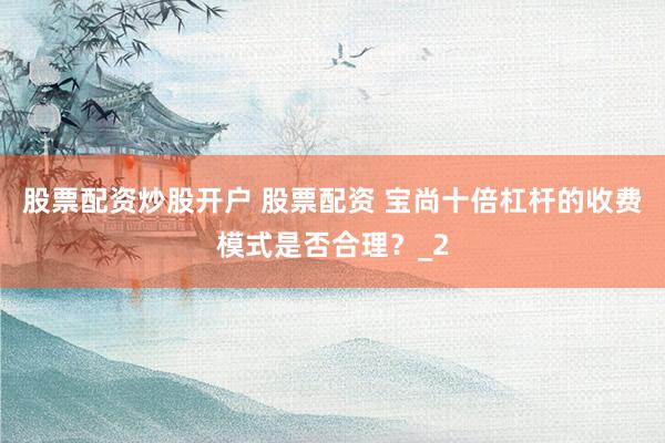 股票配资炒股开户 股票配资 宝尚十倍杠杆的收费模式是否合理？_2