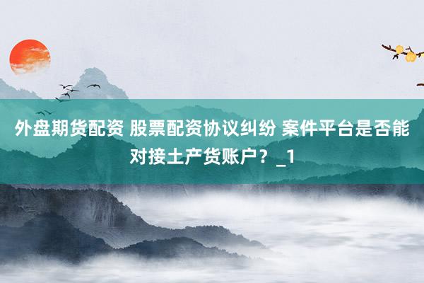 外盘期货配资 股票配资协议纠纷 案件平台是否能对接土产货账户？_1